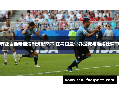 苏亚雷斯亲自烤制球形肉串 在乌拉圭举办足球与烧烤狂欢节