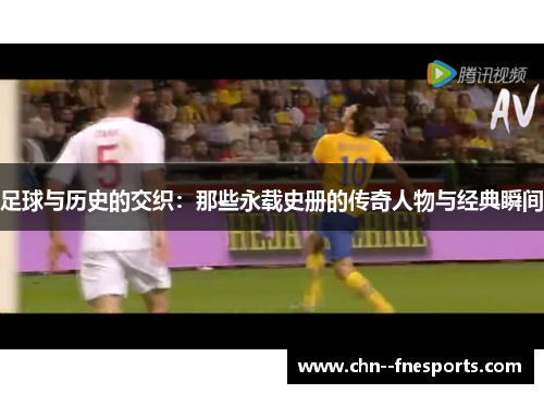 足球与历史的交织：那些永载史册的传奇人物与经典瞬间