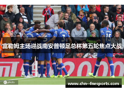 富勒姆主场迎战南安普顿足总杯第五轮焦点大战