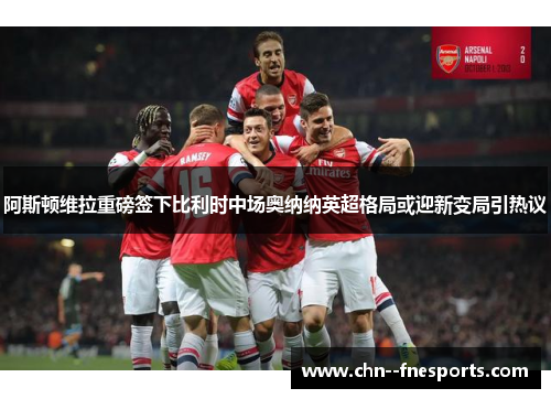 阿斯顿维拉重磅签下比利时中场奥纳纳英超格局或迎新变局引热议