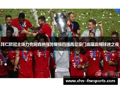 拜仁欧冠主场力克阿森纳强势晋级四强再显豪门底蕴震撼球迷之夜 拜仁欧冠主场力克阿森纳强势晋级四强再显豪门底蕴震撼球迷之夜