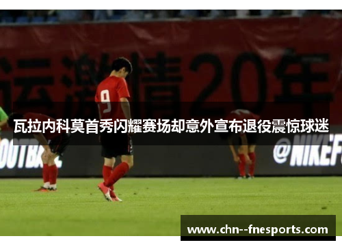 瓦拉内科莫首秀闪耀赛场却意外宣布退役震惊球迷 瓦拉内科莫首秀闪耀赛场却意外宣布退役震惊球迷