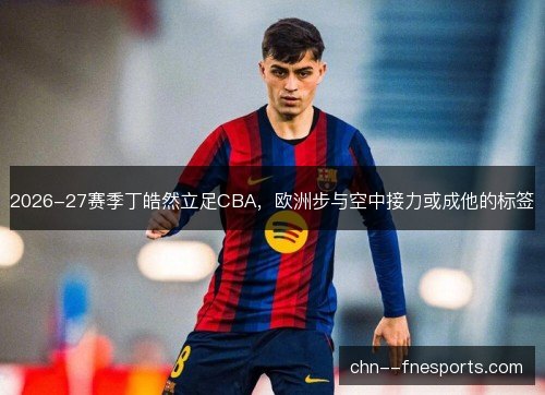 2026-27赛季丁皓然立足CBA，欧洲步与空中接力或成他的标签